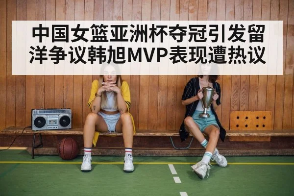 中国女篮亚洲杯夺冠引发留洋争议韩旭MVP表现遭热议