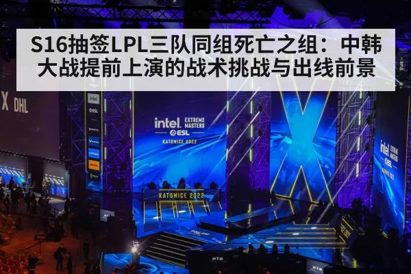 S16抽签LPL三队同组死亡之组:中韩大战提前上演的战术挑战与出线前景