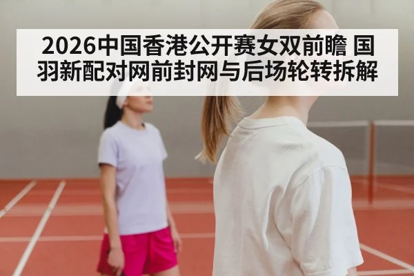 2026中国香港公开赛女双前瞻 国羽新配对网前封网与后场轮转拆解
